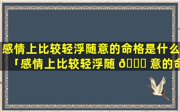 感情上比较轻浮随意的命格是什么「感情上比较轻浮随 🍀 意的命格叫什么」